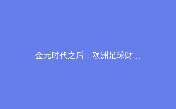 金元时代之后：欧洲足球财政新规如何重塑俱乐部竞争格局 - 4