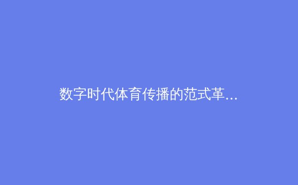 数字时代体育传播的范式革命：从线性观看到沉浸式体验的进化之路 - 3