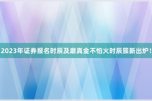 2023年证券报名时辰及磨真金不怕火时辰簇新出炉！