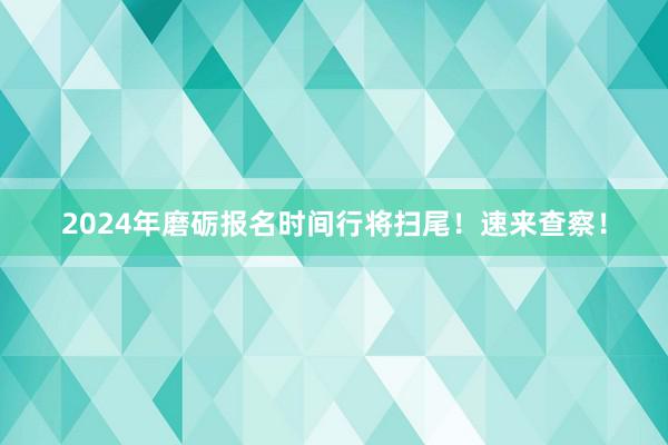 2024年磨砺报名时间行将扫尾！速来查察！