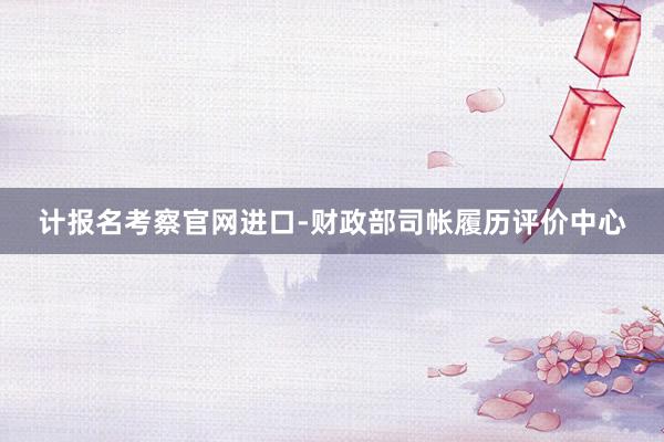计报名考察官网进口-财政部司帐履历评价中心