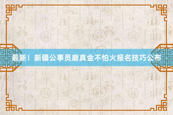 最新！新疆公事员磨真金不怕火报名技巧公布