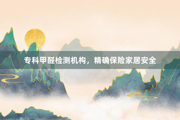 专科甲醛检测机构，精确保险家居安全