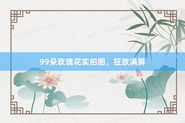 99朵玫瑰花实拍图，狂放满屏