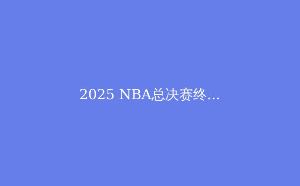 2025 NBA总决赛终极预测：超级球队碰撞，谁将捧起奥布莱恩杯？ - 4