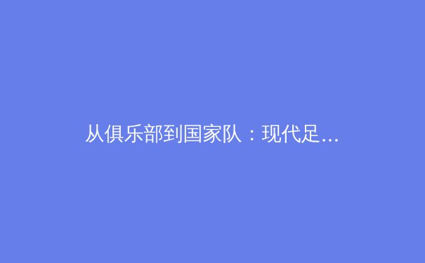 从俱乐部到国家队：现代足球运动员的双重负荷危机与科学应对策略 - 4