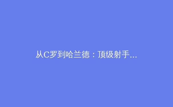 从C罗到哈兰德：顶级射手进化论，数据分析揭示现代前锋的生存法则 - 3