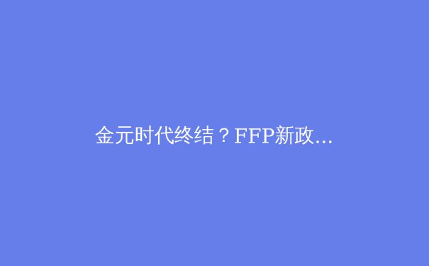金元时代终结？FFP新政下欧洲足坛权力格局的重构与挑战