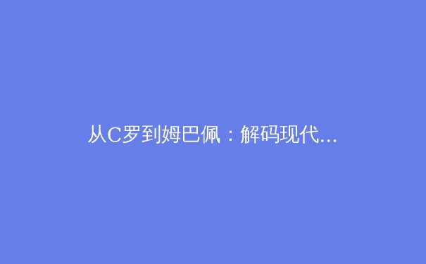 从C罗到姆巴佩：解码现代足球前锋的战术演变与数据革命 - 2